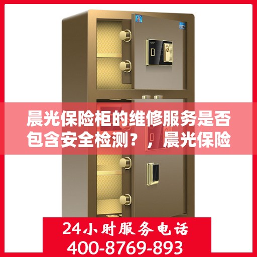 晨光保险柜的维修服务是否包含安全检测？，晨光保险柜维修服务，维修之余不忘安全检测，保障您的财产安全